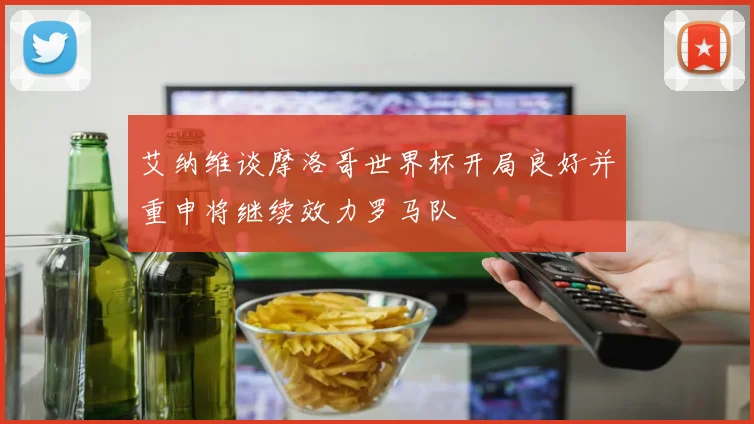 艾纳维谈摩洛哥世界杯开局良好并重申将继续效力罗马队