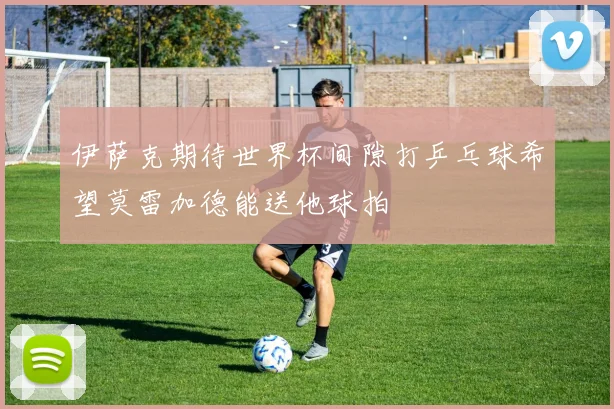 伊萨克期待世界杯间隙打乒乓球希望莫雷加德能送他球拍