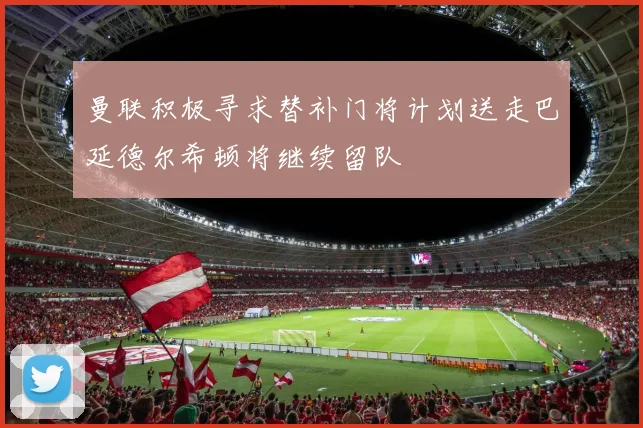 曼联积极寻求替补门将计划送走巴延德尔希顿将继续留队