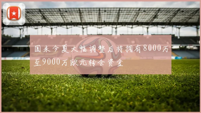 国米今夏大幅调整后将拥有8000万至9000万欧元转会资金