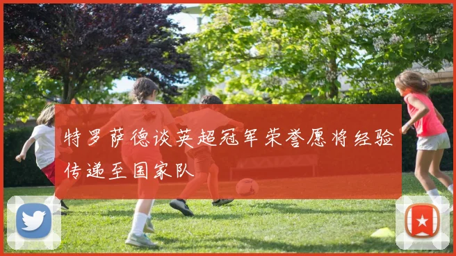 特罗萨德谈英超冠军荣誉愿将经验传递至国家队