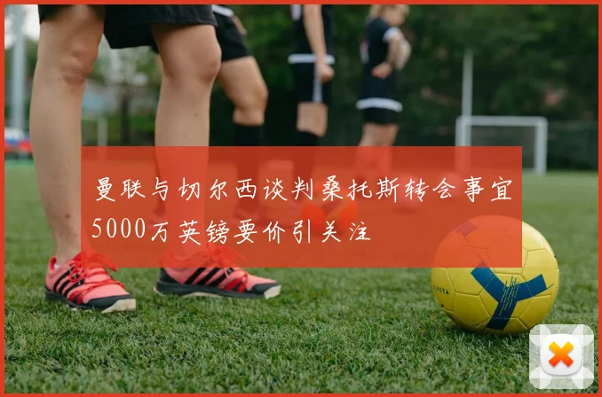 曼联与切尔西谈判桑托斯转会事宜5000万英镑要价引关注