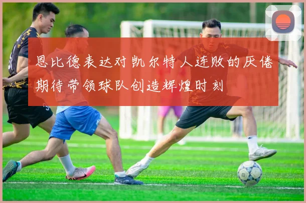 恩比德表达对凯尔特人连败的厌倦期待带领球队创造辉煌时刻
