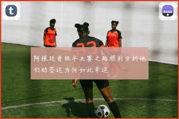 阿根廷晋级半决赛之路顺利分析他们的签运为何如此幸运