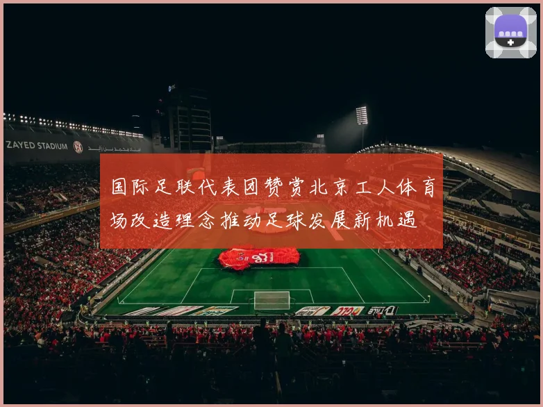 国际足联代表团赞赏北京工人体育场改造理念推动足球发展新机遇