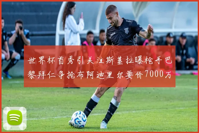 世界杯首秀引关注斯基拉曝枪手巴黎拜仁争抢布阿迪里尔要价7000万欧元