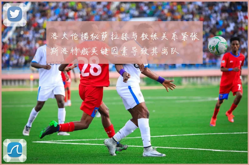 洛夫伦揭秘萨拉赫与教练关系紧张斯洛特成关键因素导致其离队