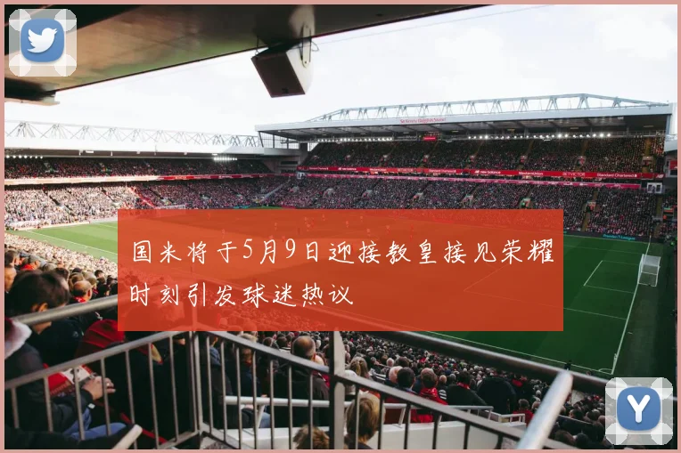国米将于5月9日迎接教皇接见荣耀时刻引发球迷热议