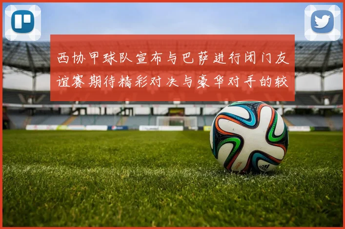 西协甲球队宣布与巴萨进行闭门友谊赛期待精彩对决与豪华对手的较量
