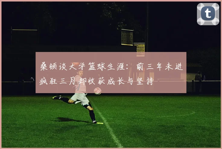 桑顿谈大学篮球生涯：前三年未进疯狂三月却收获成长与坚持